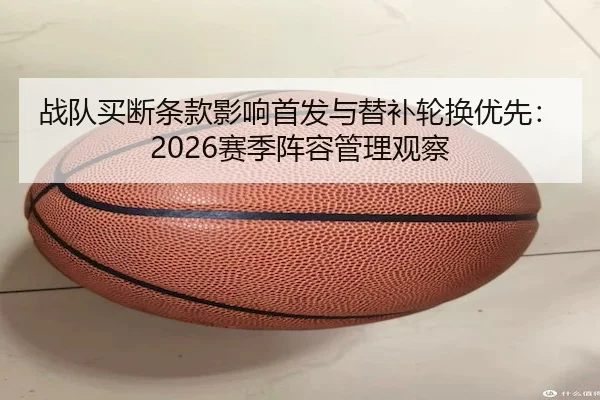 战队买断条款影响首发与替补轮换优先：2026赛季阵容管理观察
